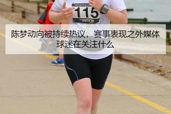 陈梦动向被持续热议，赛事表现之外媒体球迷在关注什么